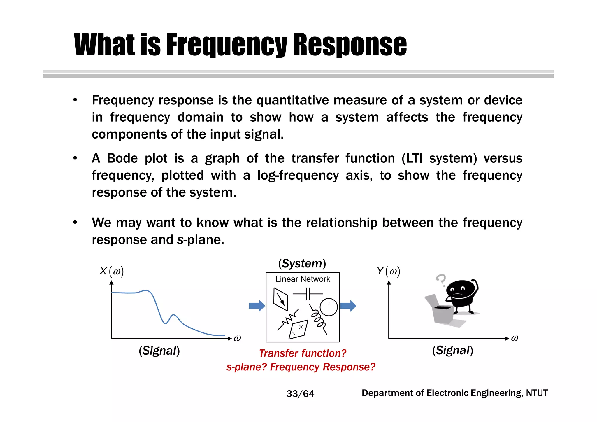 What is Frequency Response
• Frequency response is the quantitative measure of a system or device
in frequency domain to show how a system affects the frequency
components of the input signal.
• A Bode plot is a graph of the transfer function (LTI system) versus
frequency, plotted with a log-frequency axis, to show the frequency
response of the system.
• We may want to know what is the relationship between the frequency
response and s-plane.
ω
( )ωX
ω
( )ωY
Transfer function?
s-plane? Frequency Response?
(System)
33/64 Department of Electronic Engineering, NTUT
Linear Network
(Signal) (Signal)
 