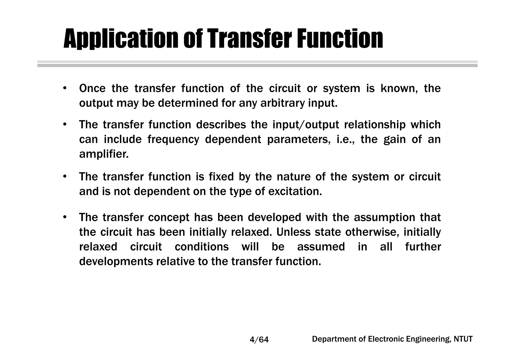 Application of Transfer Function
• Once the transfer function of the circuit or system is known, the
output may be determined for any arbitrary input.
• The transfer function is fixed by the nature of the system or circuit
and is not dependent on the type of excitation.
• The transfer function describes the input/output relationship which
can include frequency dependent parameters, i.e., the gain of an
amplifier.
• The transfer concept has been developed with the assumption that
the circuit has been initially relaxed. Unless state otherwise, initially
relaxed circuit conditions will be assumed in all further
developments relative to the transfer function.
4/64 Department of Electronic Engineering, NTUT
 