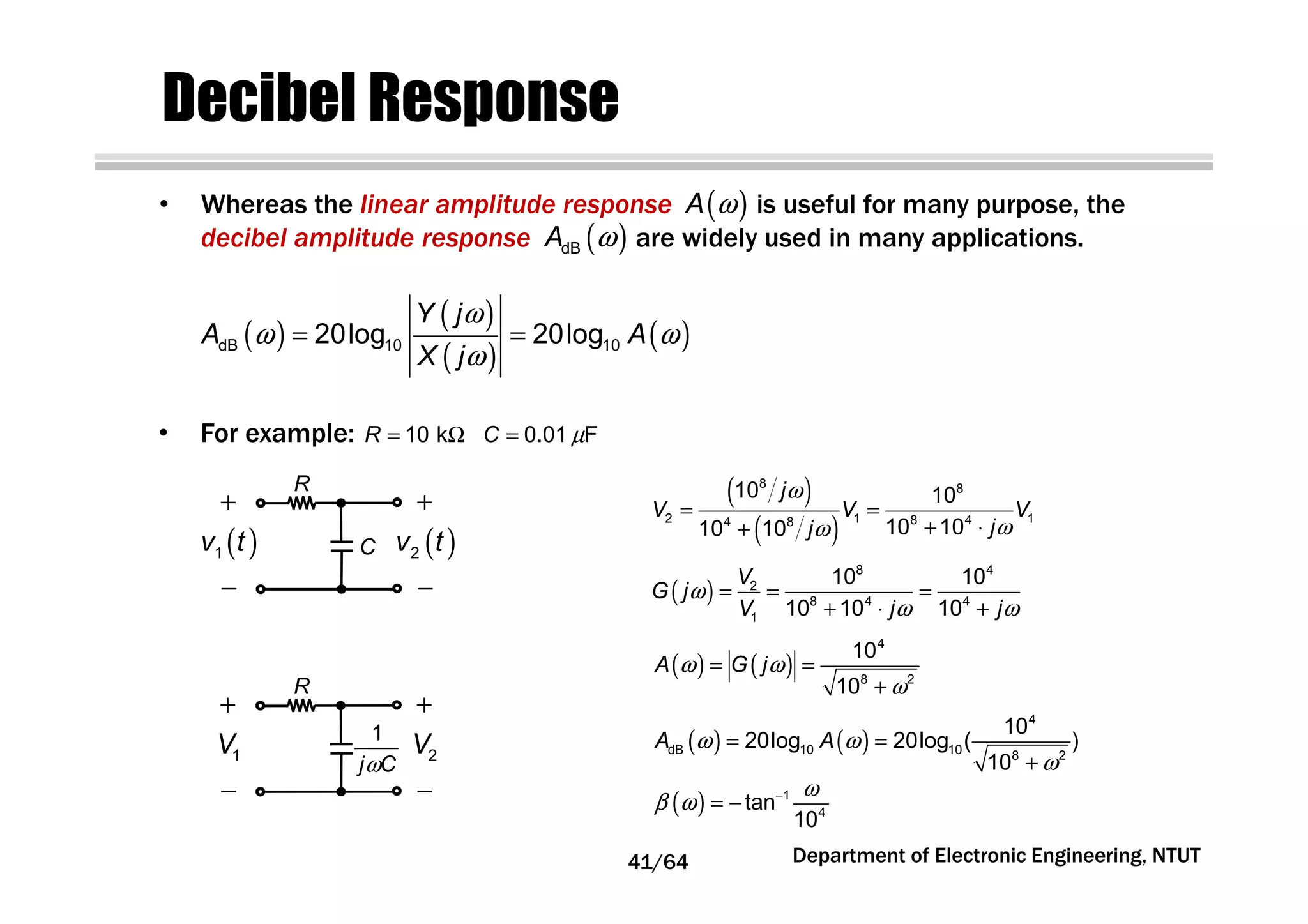 Decibel Response
• Whereas the linear amplitude response is useful for many purpose, the
decibel amplitude response are widely used in many applications.
( )A ω
( )
( )
( )
( )
ω
ω ω
ω
= =dB 10 1020log 20log
Y j
A A
X j
( )dBA ω
• For example: 0.01 FC µ=10 kR = Ω
R
+
−
( )1v t
+
−
( )2v tC
R
+
−
1V
+
−
2V1
j Cω
( )
( )
ω
ωω
= =
+ ⋅+
8 8
2 1 18 44 8
10 10
10 1010 10
j
V V V
jj
( )
8 4
2
8 4 4
1
10 10
10 10 10
V
G j
V j j
ω
ω ω
= = =
+ ⋅ +
( ) ( )
4
8 2
10
10
A G jω ω
ω
= =
+
( ) ( )
4
dB 10 10 8 2
10
20log 20log ( )
10
A Aω ω
ω
= =
+
( ) 1
4
tan
10
ω
β ω −
= −
Department of Electronic Engineering, NTUT41/64
 