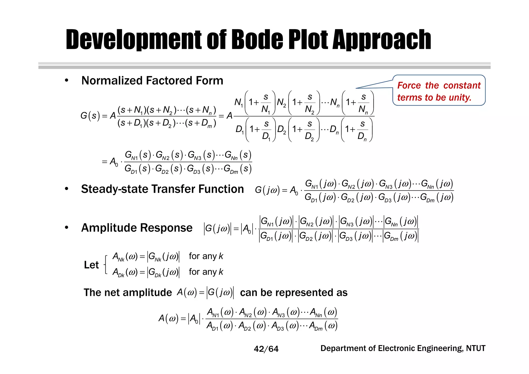 Development of Bode Plot Approach
( )
( ) ( ) ( ) ( )
( ) ( ) ( ) ( )
1 2 3
0
1 2 3
N N N Nn
D D D Dm
G j G j G j G j
G j A
G j G j G j G j
ω ω ω ω
ω
ω ω ω ω
⋅ ⋅
= ⋅
⋅ ⋅
⋯
⋯
( )
( ) ( ) ( ) ( )
( ) ( ) ( ) ( )
1 2 3
0
1 2 3
N N N Nn
D D D Dm
G j G j G j G j
G j A
G j G j G j G j
ω ω ω ω
ω
ω ω ω ω
⋅ ⋅
= ⋅
⋅ ⋅
⋯
⋯
( )
     
+ + +     
+ + +      = =
+ + +      
+ + +     
     
⋯
⋯
⋯
⋯
1 2
1 21 2
1 2
1 2
1 2
1 1 1
( )( ) ( )
( )( ) ( )
1 1 1
n
nn
m
n
n
s s s
N N N
N N Ns N s N s N
G s A A
s D s D s D s s s
D D D
D D D
• Normalized Factored Form
• Steady-state Transfer Function
• Amplitude Response
( ) ( ) for any
( ) ( ) for any
Nk Nk
Dk Dk
A G j k
A G j k
ω ω
ω ω
=
=
The net amplitude can be represented as( ) ( )A G jω ω=
( )
( ) ( ) ( ) ( )
( ) ( ) ( ) ( )
1 2 3
0
1 2 3
N N N Nn
D D D Dm
A A A A
A A
A A A A
ω ω ω ω
ω
ω ω ω ω
⋅ ⋅
= ⋅
⋅ ⋅
⋯
⋯
Let
Department of Electronic Engineering, NTUT
( ) ( ) ( ) ( )
( ) ( ) ( ) ( )
⋅ ⋅
= ⋅
⋅ ⋅
⋯
⋯
1 2 3
0
1 2 3
N N N Nn
D D D Dm
G s G s G s G s
A
G s G s G s G s
Force the constant
terms to be unity.
42/64
 