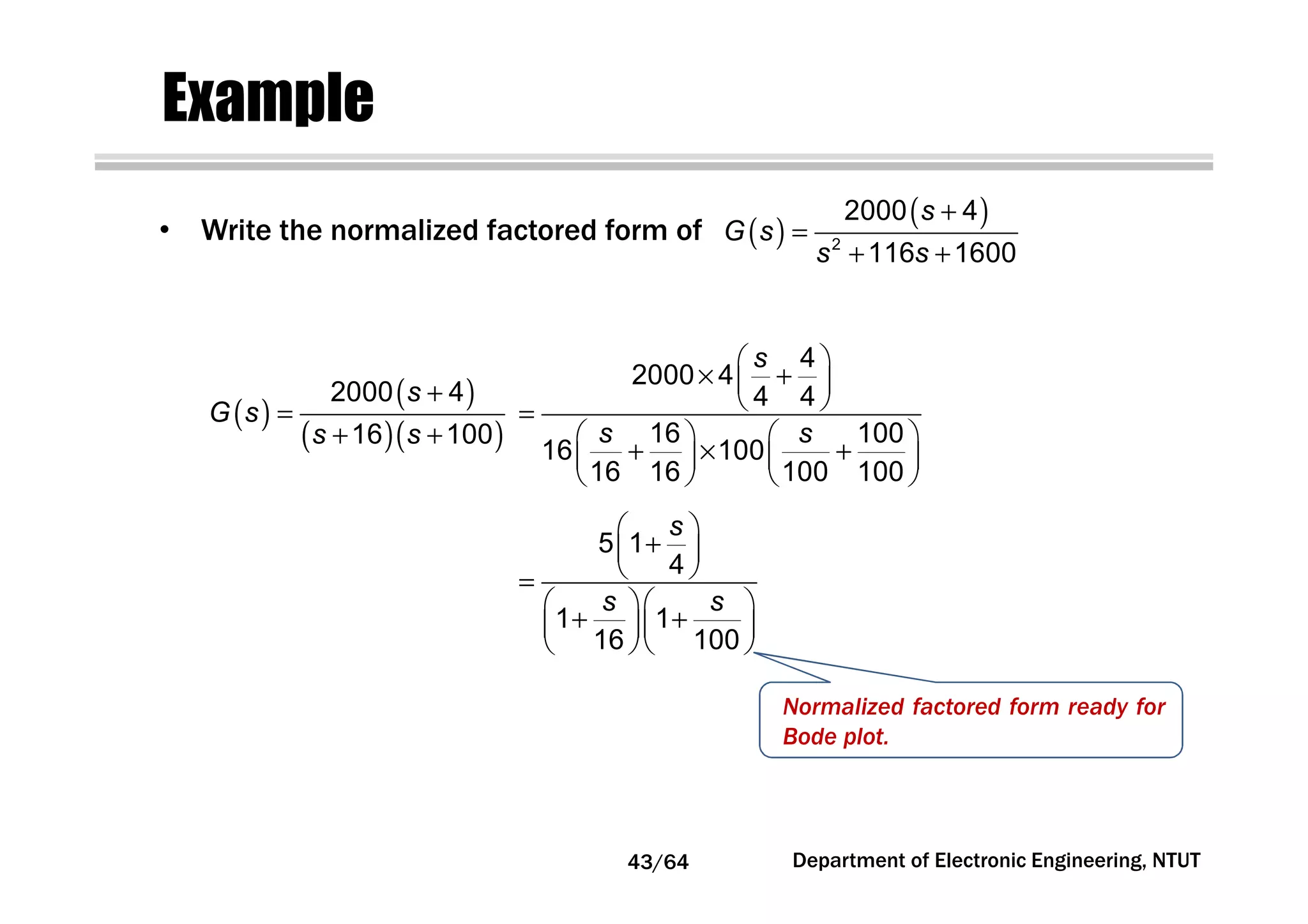 Example
• Write the normalized factored form of ( )
( )+
=
+ +2
2000 4
116 1600
s
G s
s s
( )
( )
( )( )
+
=
+ +
2000 4
16 100
s
G s
s s
 
× + 
 =
   
+ × +   
   
4
2000 4
4 4
16 100
16 100
16 16 100 100
s
s s
 
+ 
 =
  
+ +  
  
5 1
4
1 1
16 100
s
s s
Normalized factored form ready for
Bode plot.
Department of Electronic Engineering, NTUT43/64
 