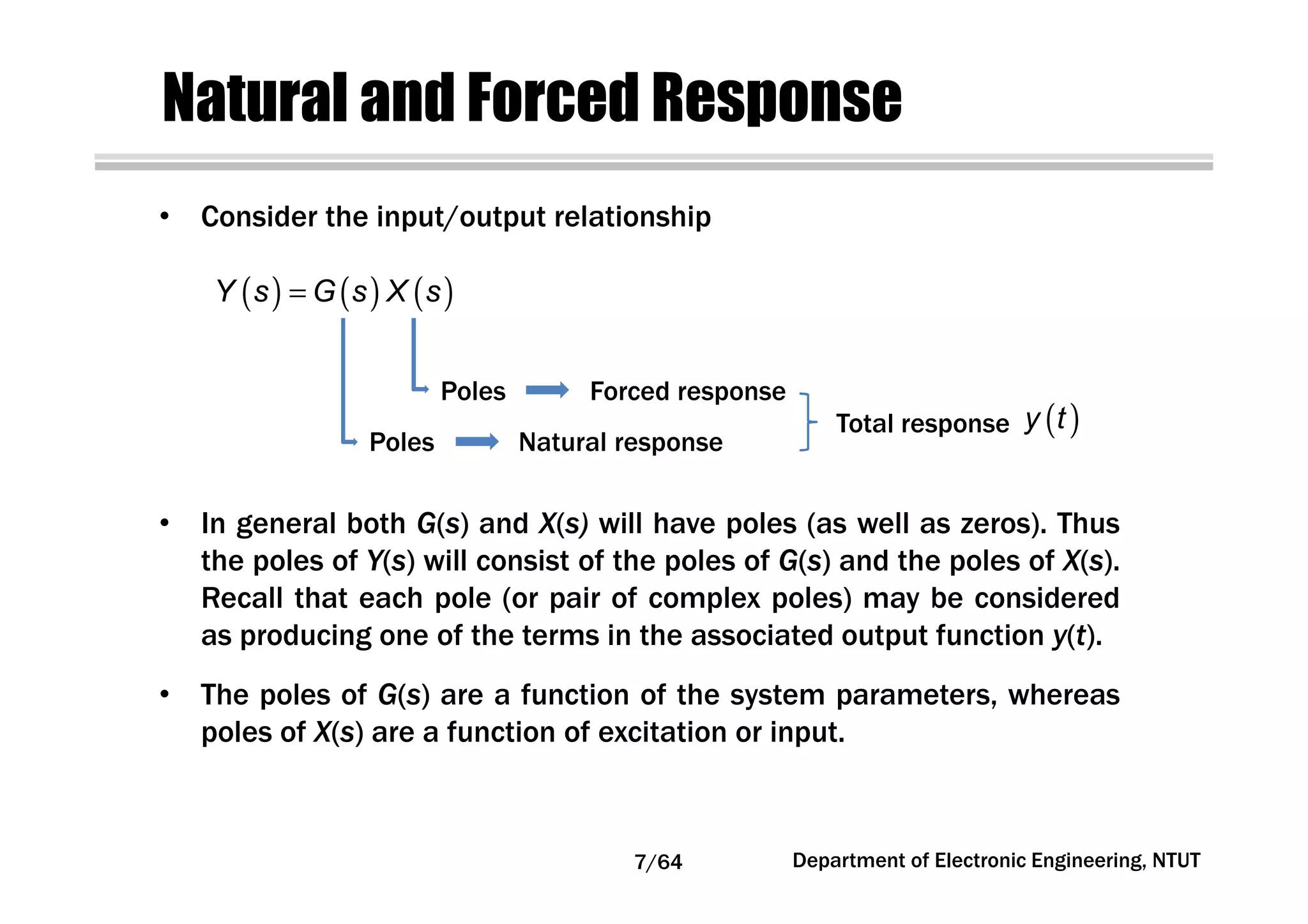 Natural and Forced Response
( ) ( ) ( )Y s G s X s=
Total response ( )y t
Poles Forced response
Poles Natural response
• Consider the input/output relationship
• In general both G(s) and X(s) will have poles (as well as zeros). Thus
the poles of Y(s) will consist of the poles of G(s) and the poles of X(s).
Recall that each pole (or pair of complex poles) may be considered
as producing one of the terms in the associated output function y(t).
• The poles of G(s) are a function of the system parameters, whereas
poles of X(s) are a function of excitation or input.
7/64 Department of Electronic Engineering, NTUT
 