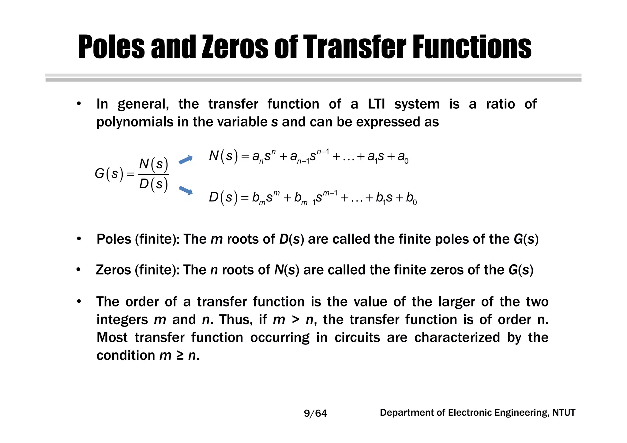 Poles and Zeros of Transfer Functions
( )
( )
( )
N s
G s
D s
=
( ) 1
1 1 0
n n
n nN s a s a s a s a−
−= + + …+ +
( ) 1
1 1 0
m m
m mD s b s b s b s b−
−= + + …+ +
• In general, the transfer function of a LTI system is a ratio of
polynomials in the variable s and can be expressed as
• Poles (finite): The m roots of D(s) are called the finite poles of the G(s)
• Zeros (finite): The n roots of N(s) are called the finite zeros of the G(s)
• The order of a transfer function is the value of the larger of the two
integers m and n. Thus, if m > n, the transfer function is of order n.
Most transfer function occurring in circuits are characterized by the
condition m ≥ n.
9/64 Department of Electronic Engineering, NTUT
 