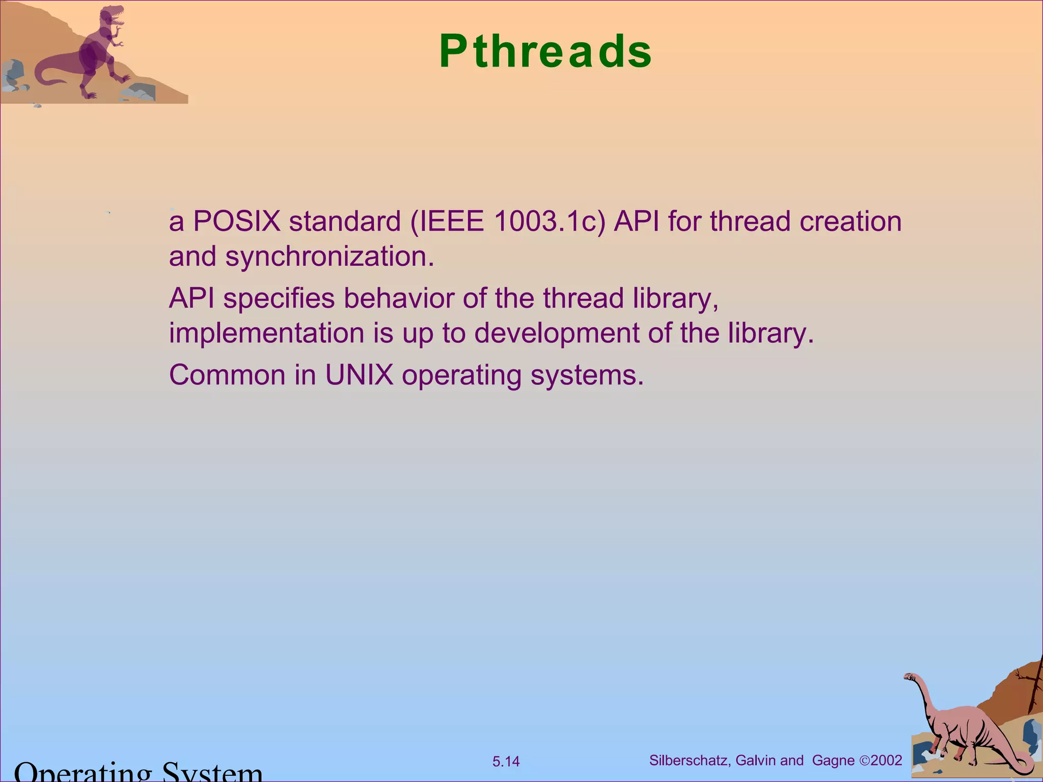 Silberschatz, Galvin and Gagne ©20025.14
Pthreads
a POSIX standard (IEEE 1003.1c) API for thread creation
and synchronization.
API specifies behavior of the thread library,
implementation is up to development of the library.
Common in UNIX operating systems.
 