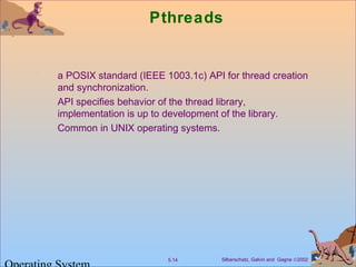 Silberschatz, Galvin and Gagne ©20025.14
Pthreads
a POSIX standard (IEEE 1003.1c) API for thread creation
and synchronization.
API specifies behavior of the thread library,
implementation is up to development of the library.
Common in UNIX operating systems.
 