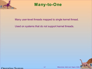 Silberschatz, Galvin and Gagne ©20025.7
Many-to-One
Many user-level threads mapped to single kernel thread.
Used on systems that do not support kernel threads.
 