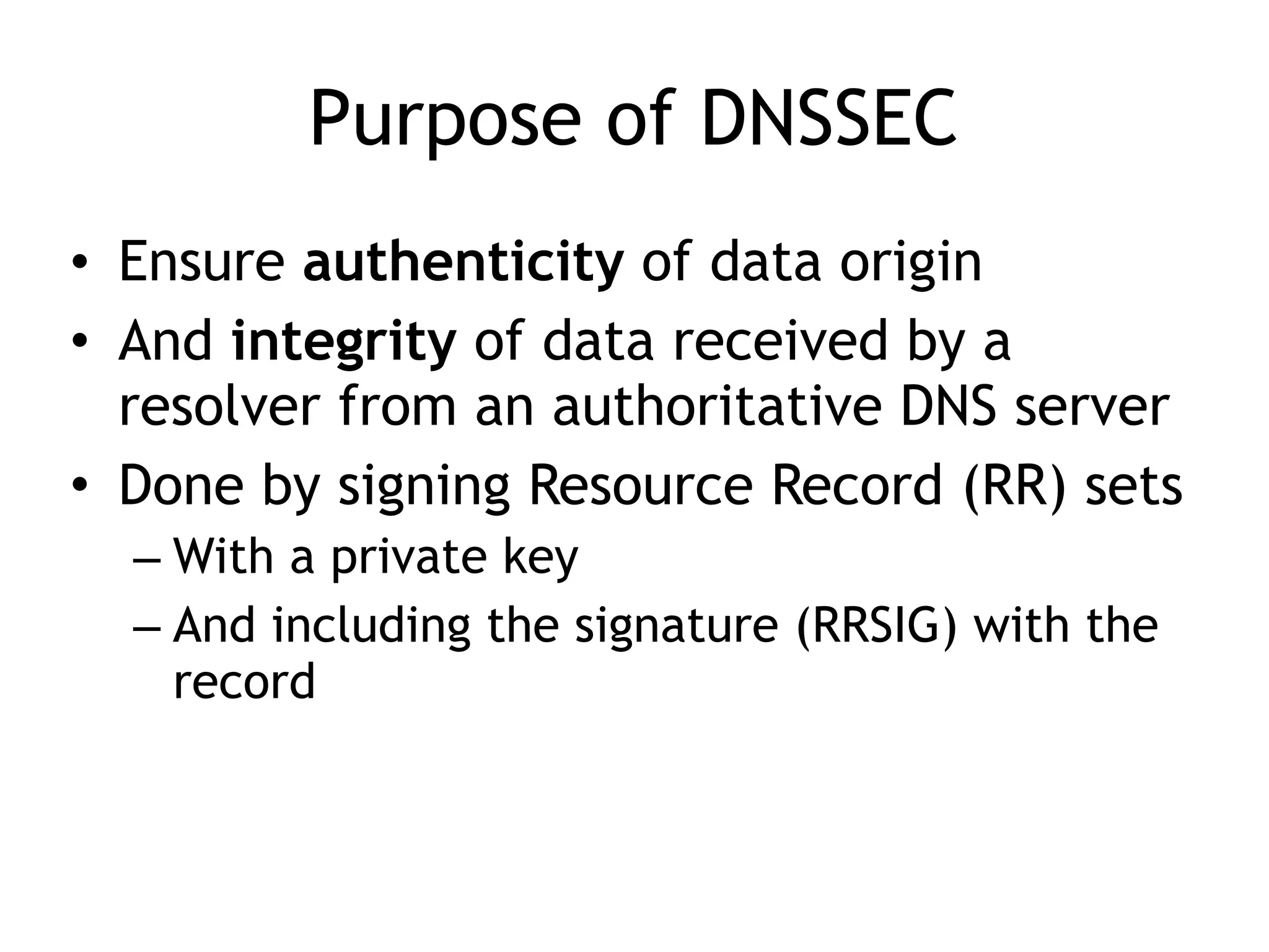 Purpose of DNSSEC
• Ensure authenticity of data origin
• And integrity of data received by a
resolver from an authoritative DNS server
• Done by signing Resource Record (RR) sets
– With a private key
– And including the signature (RRSIG) with the
record
 