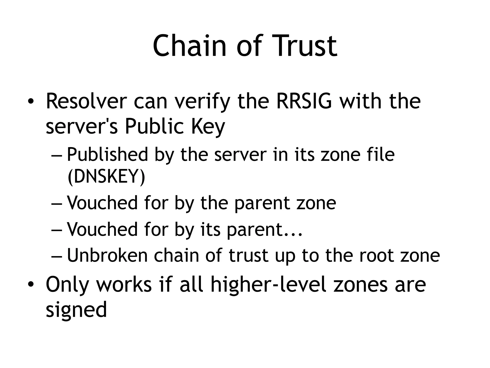 Chain of Trust
• Resolver can verify the RRSIG with the
server's Public Key
– Published by the server in its zone file
(DNSKEY)
– Vouched for by the parent zone
– Vouched for by its parent...
– Unbroken chain of trust up to the root zone
• Only works if all higher-level zones are
signed
 