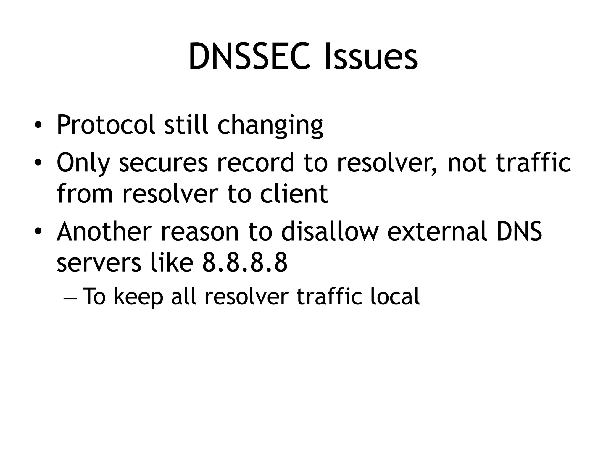 DNSSEC Issues
• Protocol still changing
• Only secures record to resolver, not traffic
from resolver to client
• Another reason to disallow external DNS
servers like 8.8.8.8
– To keep all resolver traffic local
 