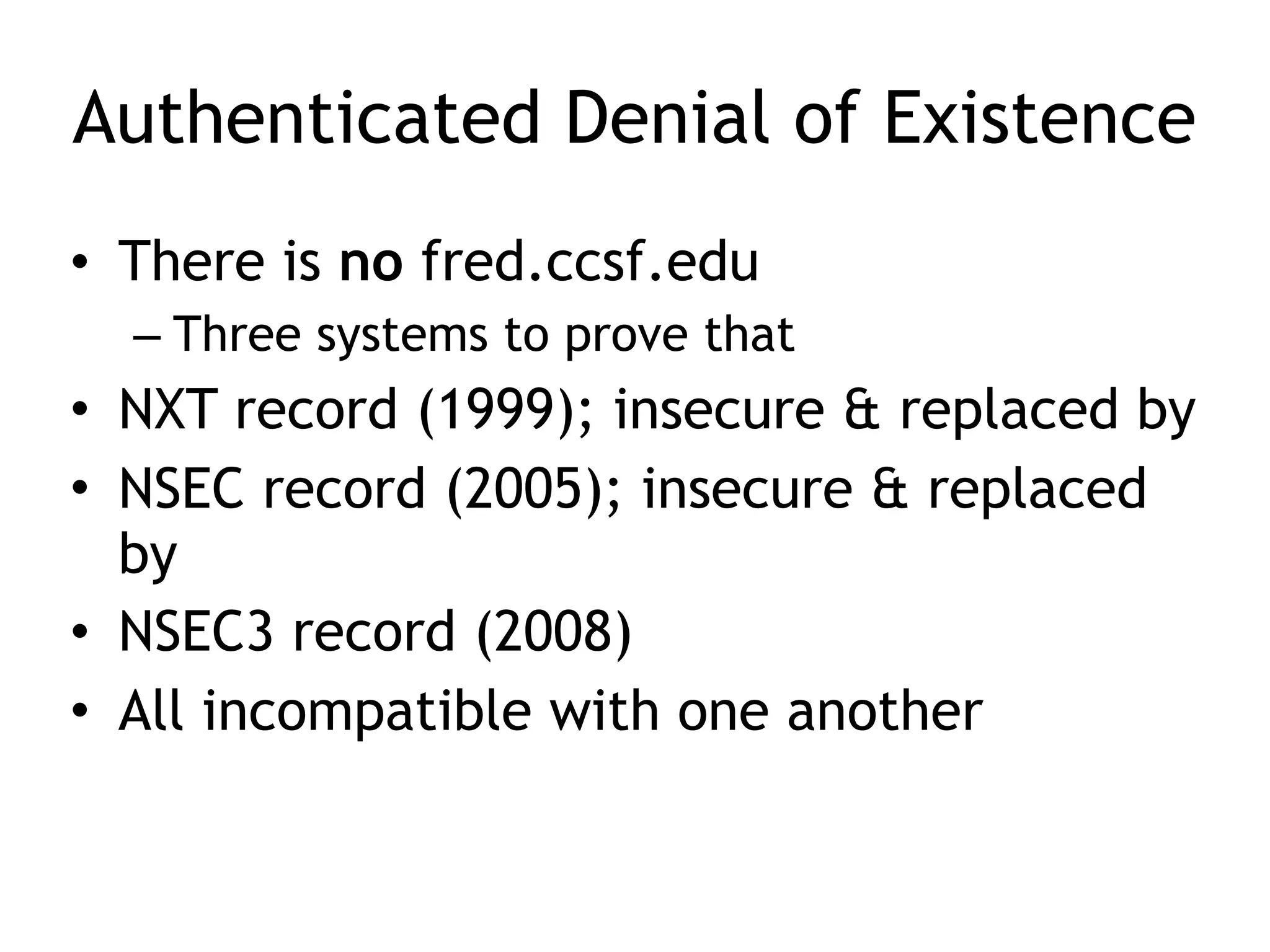 Authenticated Denial of Existence
• There is no fred.ccsf.edu
– Three systems to prove that
• NXT record (1999); insecure & replaced by
• NSEC record (2005); insecure & replaced
by
• NSEC3 record (2008)
• All incompatible with one another
 