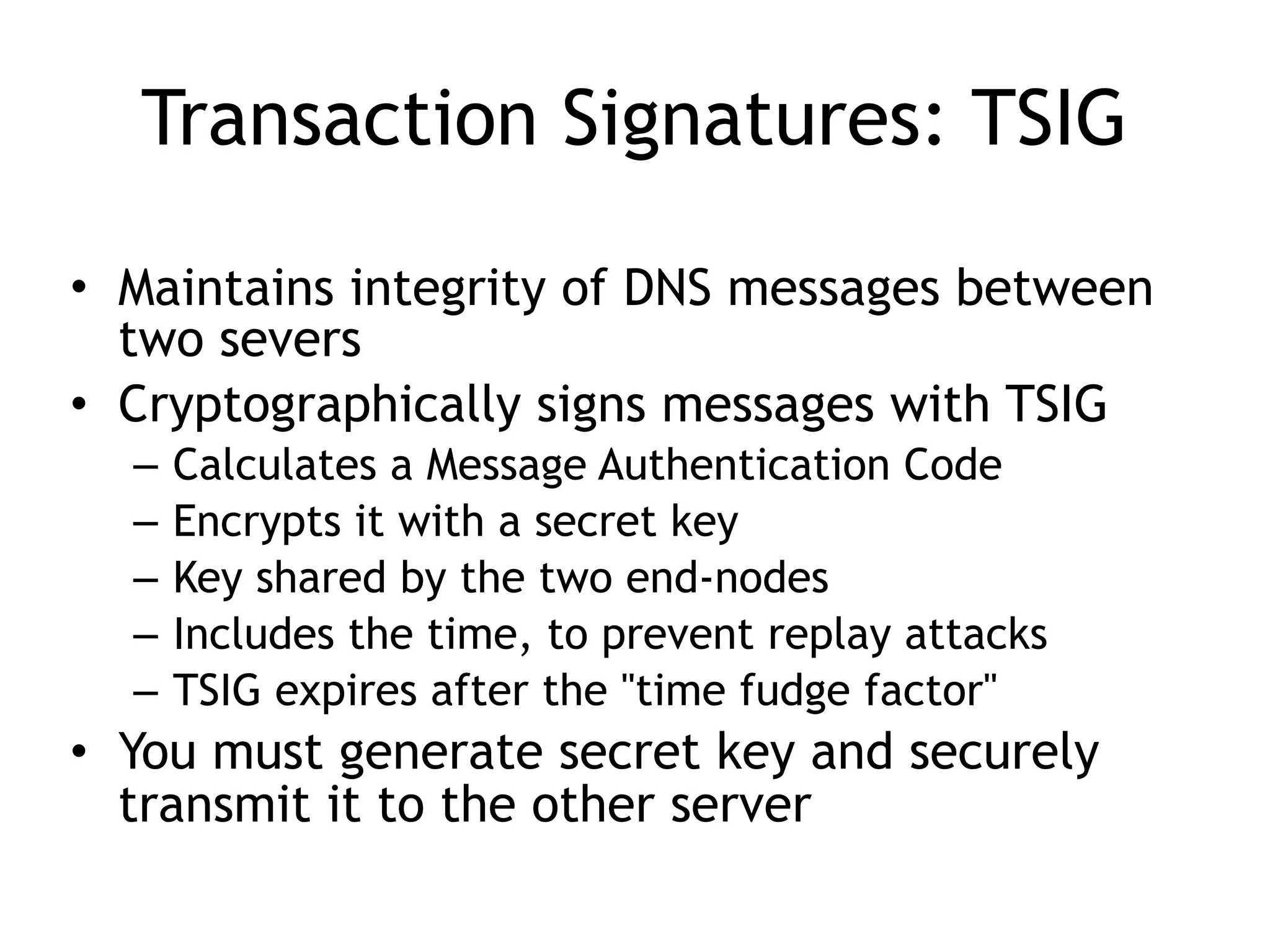 Transaction Signatures: TSIG
• Maintains integrity of DNS messages between
two severs
• Cryptographically signs messages with TSIG
– Calculates a Message Authentication Code
– Encrypts it with a secret key
– Key shared by the two end-nodes
– Includes the time, to prevent replay attacks
– TSIG expires after the "time fudge factor"
• You must generate secret key and securely
transmit it to the other server
 