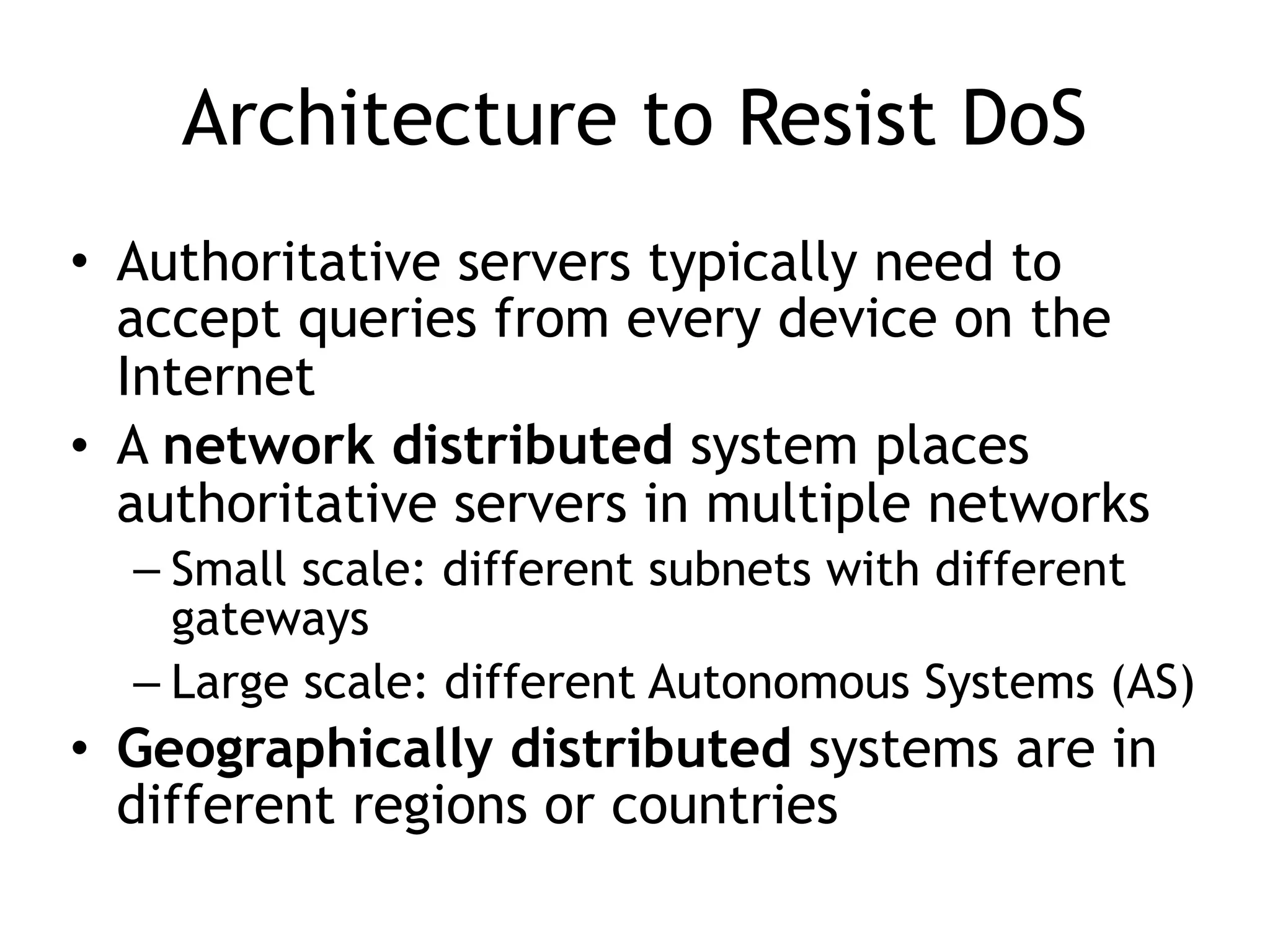 Architecture to Resist DoS
• Authoritative servers typically need to
accept queries from every device on the
Internet
• A network distributed system places
authoritative servers in multiple networks
– Small scale: different subnets with different
gateways
– Large scale: different Autonomous Systems (AS)
• Geographically distributed systems are in
different regions or countries
 