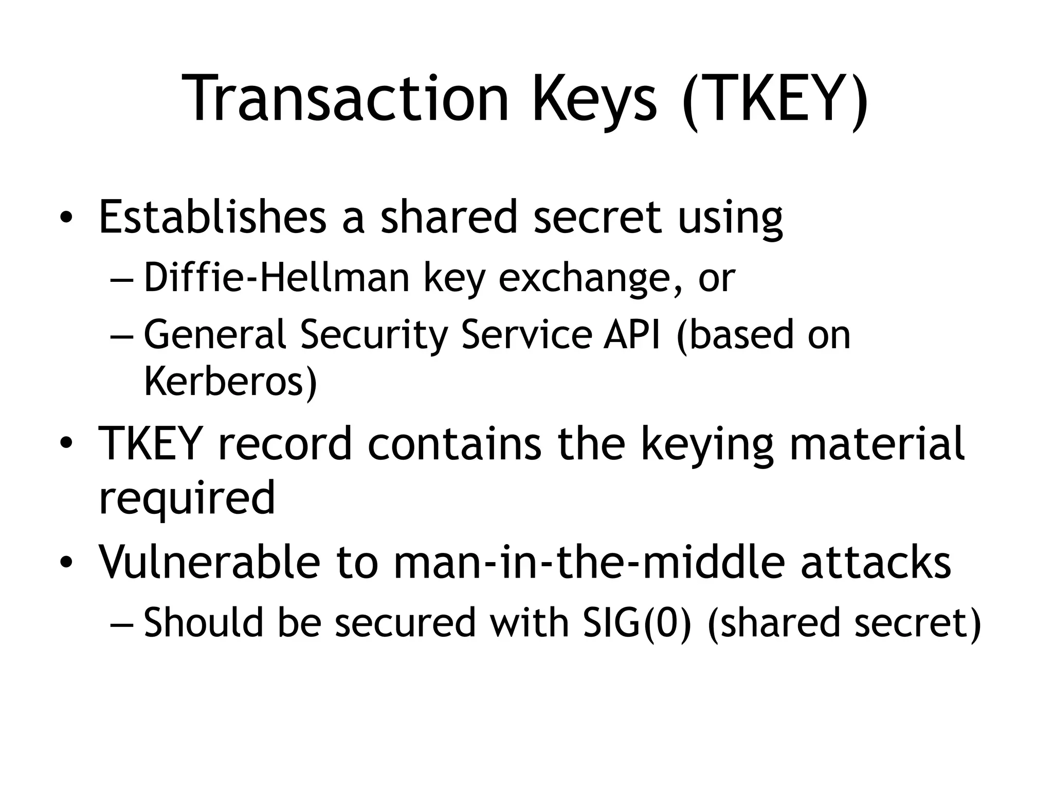 Transaction Keys (TKEY)
• Establishes a shared secret using
– Diffie-Hellman key exchange, or
– General Security Service API (based on
Kerberos)
• TKEY record contains the keying material
required
• Vulnerable to man-in-the-middle attacks
– Should be secured with SIG(0) (shared secret)
 