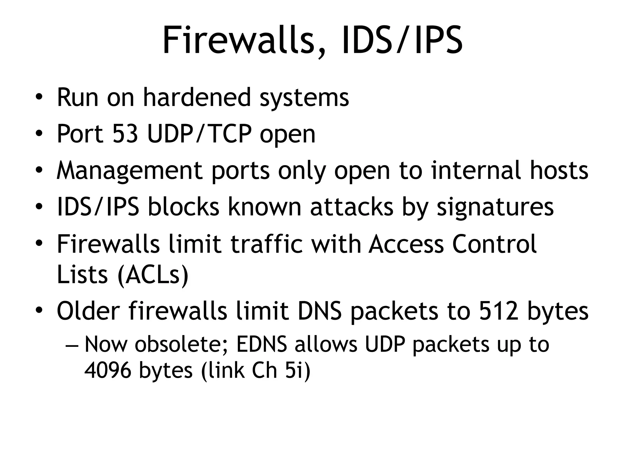 Firewalls, IDS/IPS
• Run on hardened systems
• Port 53 UDP/TCP open
• Management ports only open to internal hosts
• IDS/IPS blocks known attacks by signatures
• Firewalls limit traffic with Access Control
Lists (ACLs)
• Older firewalls limit DNS packets to 512 bytes
– Now obsolete; EDNS allows UDP packets up to
4096 bytes (link Ch 5i)
 