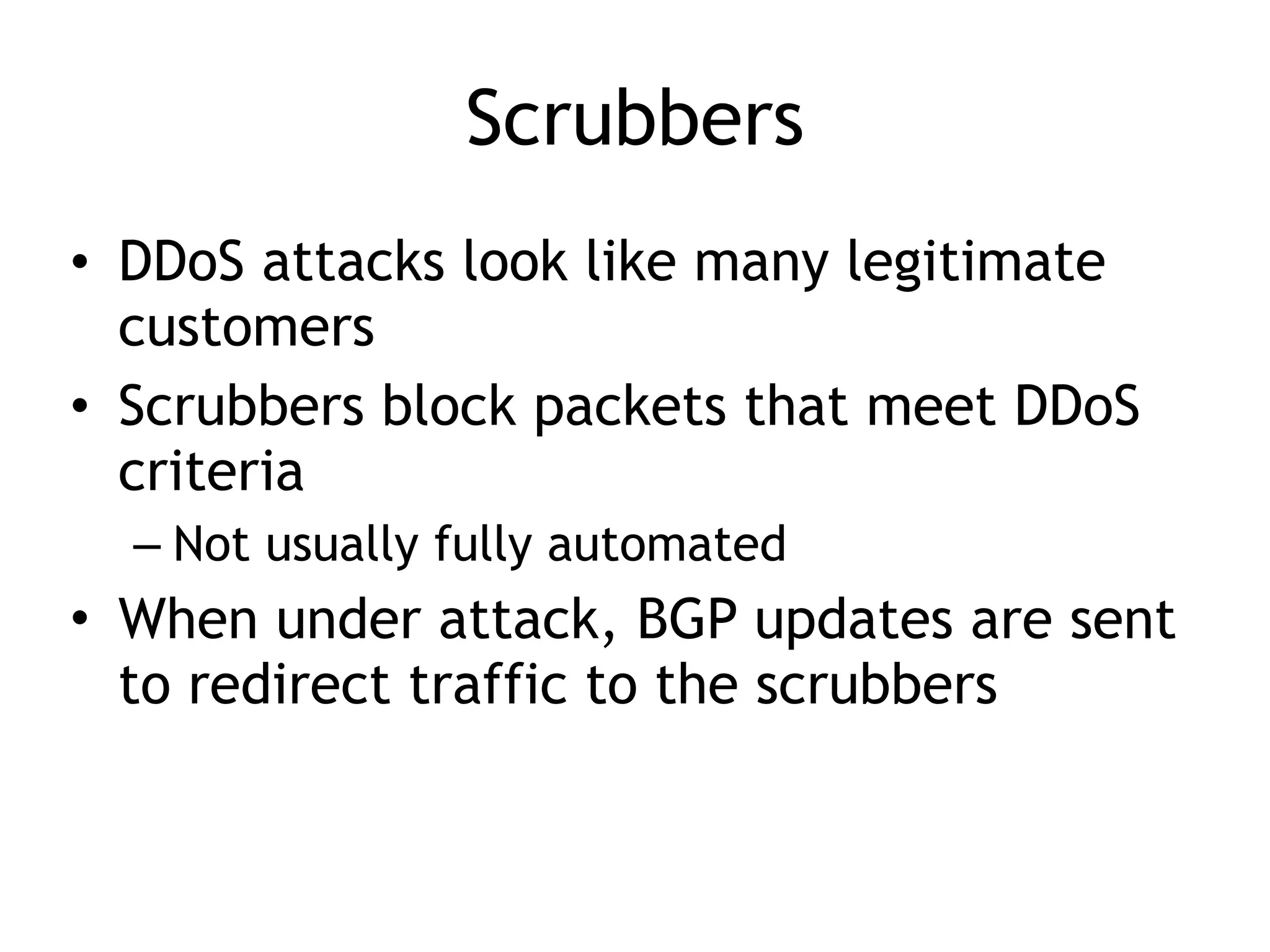 Scrubbers
• DDoS attacks look like many legitimate
customers
• Scrubbers block packets that meet DDoS
criteria
– Not usually fully automated
• When under attack, BGP updates are sent
to redirect traffic to the scrubbers
 