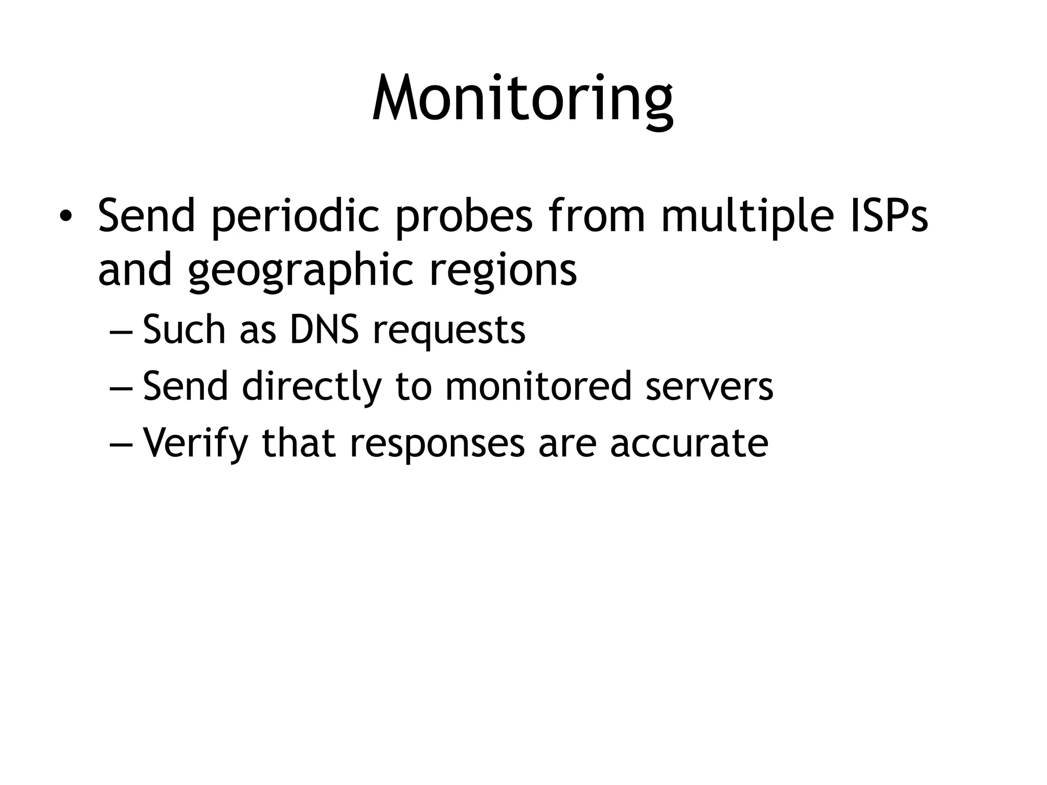 Monitoring
• Send periodic probes from multiple ISPs
and geographic regions
– Such as DNS requests
– Send directly to monitored servers
– Verify that responses are accurate
 