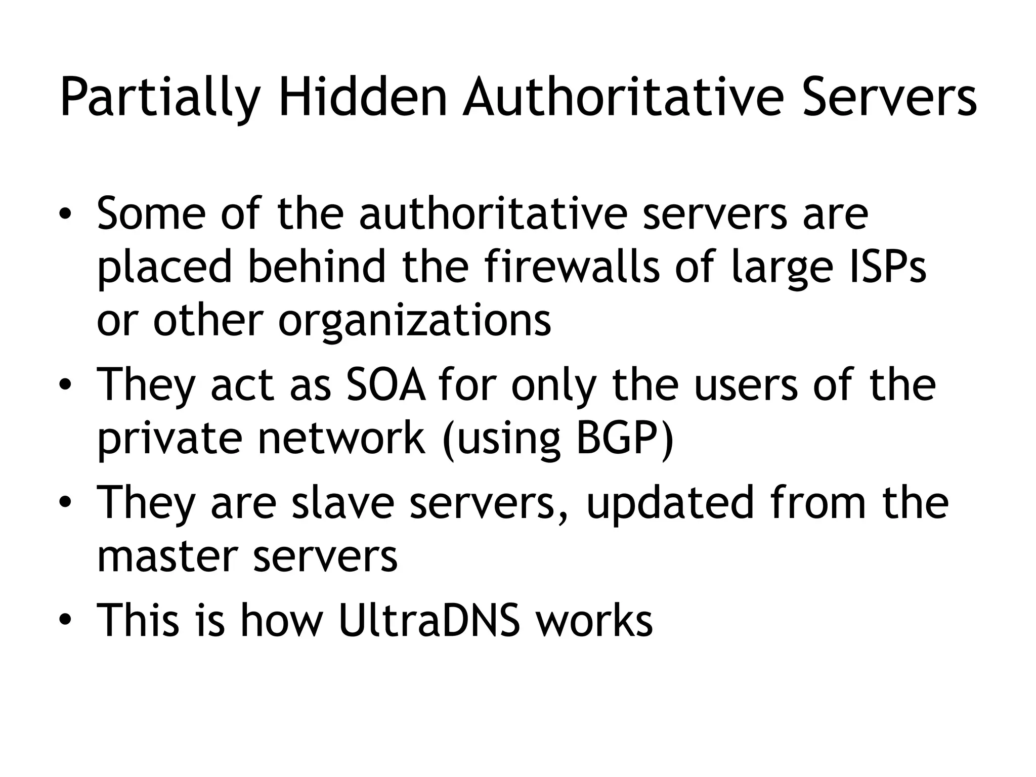 Partially Hidden Authoritative Servers
• Some of the authoritative servers are
placed behind the firewalls of large ISPs
or other organizations
• They act as SOA for only the users of the
private network (using BGP)
• They are slave servers, updated from the
master servers
• This is how UltraDNS works
 