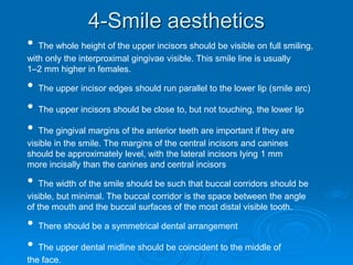 4-Smile aesthetics
• The whole height of the upper incisors should be visible on full smiling,
with only the interproximal gingivae visible. This smile line is usually
1–2 mm higher in females.
• The upper incisor edges should run parallel to the lower lip (smile arc)
• The upper incisors should be close to, but not touching, the lower lip
• The gingival margins of the anterior teeth are important if they are
visible in the smile. The margins of the central incisors and canines
should be approximately level, with the lateral incisors lying 1 mm
more incisally than the canines and central incisors
• The width of the smile should be such that buccal corridors should be
visible, but minimal. The buccal corridor is the space between the angle
of the mouth and the buccal surfaces of the most distal visible tooth.
• There should be a symmetrical dental arrangement
• The upper dental midline should be coincident to the middle of
the face.
 