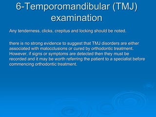 6-Temporomandibular (TMJ)
examination
Any tenderness, clicks, crepitus and locking should be noted.
there is no strong evidence to suggest that TMJ disorders are either
associated with malocclusions or cured by orthodontic treatment.
However, if signs or symptoms are detected then they must be
recorded and it may be worth referring the patient to a specialist before
commencing orthodontic treatment.
 
