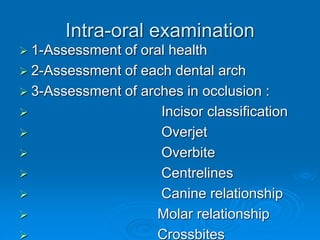 Intra-oral examination
 1-Assessment of oral health
 2-Assessment of each dental arch
 3-Assessment of arches in occlusion :
 Incisor classification
 Overjet
 Overbite
 Centrelines
 Canine relationship
 Molar relationship
 Crossbites
 
