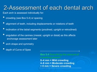 2-Assessment of each dental arch
Each arch is assessed individually for:
• crowding (see Box 5.4) or spacing
• alignment of teeth, including displacements or rotations of teeth
• inclination of the labial segments (proclined, upright or retroclined)
• angulation of the canines (mesial, upright or distal) as this affects
anchorage assessment later
• arch shape and symmetry
• depth of Curve of Spee
Box 5.4 Describing the amount of
crowding present
0–4 mm = Mild crowding
4–8 mm = Moderate crowding
> 8 mm = Severe crowding
 