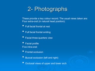 2- Photographs
These provide a key colour record. The usual views taken are:
Four extra-oral (in natural head position):
• Full facial frontal at rest
• Full facial frontal smiling
• Facial three-quarters view
• Facial profile
Five intra-oral:
• Frontal occlusion
• Buccal occlusion (left and right)
• Occlusal views of upper and lower arch
 