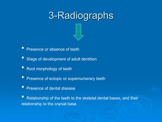 3-Radiographs
• Presence or absence of teeth
• Stage of development of adult dentition
• Root morphology of teeth
• Presence of ectopic or supernumerary teeth
• Presence of dental disease
• Relationship of the teeth to the skeletal dental bases, and their
relationship to the cranial base
 