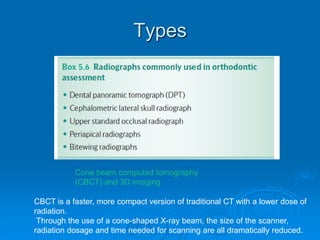 Types
Cone beam computed tomography
(CBCT) and 3D imaging
CBCT is a faster, more compact version of traditional CT with a lower dose of
radiation.
Through the use of a cone-shaped X-ray beam, the size of the scanner,
radiation dosage and time needed for scanning are all dramatically reduced.
 