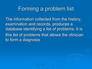 Forming a problem list
The information collected from the history,
examination and records, produces a
database identifying a list of problems. It is
this list of problems that allows the clinician
to form a diagnosis
 
