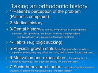 Taking an orthodontic history
 1-Patient’s perception of the problem
(Patient’s complaint)
 2-Medical history
 3-Dental historyany trauma, any previous or ongoing dental
treatment, TMJ problems, any known inherited dental problems
(e.g. hypodontia), any previous orthodontic treatment
 4-Habits (e.g :digit sucking)
 5-Physical growth status(identifying whether growth is
complete or still ongoing may affect the timing and nature of future treatment)
 6-Motivation and expectation :if a patient is not
sufficiently motivated, then treatment should not be undertaken.
 7-Socio-behavioural factors the patient’s ability to attend
regularly for appointments because it is long term therapy
 