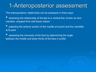 1-Anteroposterior assessment
The anteroposterior relationship can be assessed in three ways:
• assessing the relationship of the lips to a vertical line, known as zero
meridian, dropped from soft tissue nasion
• palpating the anterior portion of the maxilla at A point and the mandible
at B point
• assessing the convexity of the face by determining the angle
between the middle and lower thirds of the face in profile
 