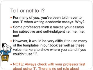 To I or not to I?
 For many of you, you’ve been told never to
use “I” when writing academic essays. Why?
 Some professors think it makes your essays
too subjective and self-indulgent i.e. me, me,
me!
 However, it would be very difficult to use many
of the templates in our book as well as these
voice markers to show where you stand if you
couldn’t use “I”.
 NOTE: Always check with your professor first
about using “I”. There is no set rule about
 
