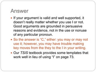 Answer
 If your argument is valid and well supported, it
doesn’t really matter whether you use I or not.
Good arguments are grounded in persuasive
reasons and evidence, not in the use or nonuse
of any particular pronoun.
 So the answer is “C,” either: you may or may not
use it; however, you may have trouble making
key moves from the they to the I in your writing.
 Our TSIS textbook provides some templates that
work well in lieu of using “I” on page 73.
 