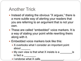 Another Trick
 Instead of stating the obvious “X argues,” there is
a more subtle way of alerting your readers that
you are referring to an argument that is not your
own.
 These are called “embedded” voice markers. It is
a way of stating your point while rewriting theirs
along with it.
 Embedded voice markers look like this:
 X overlooks what I consider an important point
about ______
 My own view is that what X insists is a ________is
in fact a ________
 I endorse what X calls _______________.
 