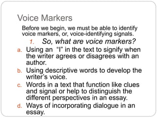 Voice Markers
Before we begin, we must be able to identify
voice markers, or, voice-identifying signals.
1. So, what are voice markers?
a. Using an “I” in the text to signify when
the writer agrees or disagrees with an
author.
b. Using descriptive words to develop the
writer’s voice.
c. Words in a text that function like clues
and signal or help to distinguish the
different perspectives in an essay.
d. Ways of incorporating dialogue in an
essay.
 