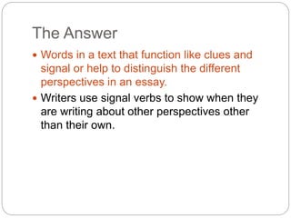 The Answer
 Words in a text that function like clues and
signal or help to distinguish the different
perspectives in an essay.
 Writers use signal verbs to show when they
are writing about other perspectives other
than their own.
 