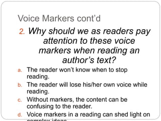 Voice Markers cont’d
2. Why should we as readers pay
attention to these voice
markers when reading an
author’s text?
a. The reader won’t know when to stop
reading.
b. The reader will lose his/her own voice while
reading.
c. Without markers, the content can be
confusing to the reader.
d. Voice markers in a reading can shed light on
 