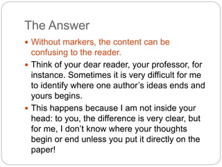 The Answer
 Without markers, the content can be
confusing to the reader.
 Think of your dear reader, your professor, for
instance. Sometimes it is very difficult for me
to identify where one author’s ideas ends and
yours begins.
 This happens because I am not inside your
head: to you, the difference is very clear, but
for me, I don’t know where your thoughts
begin or end unless you put it directly on the
paper!
 