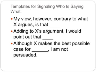 Templates for Signaling Who Is Saying
What
My view, however, contrary to what
X argues, is that ____
Adding to X’s argument, I would
point out that ____
Although X makes the best possible
case for ______, I am not
persuaded.
 