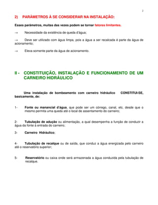 2
2) PARÂMETROS À SE CONSIDERAR NA INSTALAÇÃO:
Esses parâmetros, muitas das vezes podem se tornar fatores limitantes.
→ Necessidade da existência de queda d’água;
→ Deve ser utilizado com água limpa, pois a água a ser recalcada é parte da água de
acionamento;
→ Eleva somente parte da água de acionamento.
II - CONSTITUIÇÃO, INSTALAÇÃO E FUNCIONAMENTO DE UM
CARNEIRO HIDRÁULICO
Uma instalação de bombeamento com carneiro hidráulico CONSTITUI-SE,
basicamente, de:
1- Fonte ou manancial d’água, que pode ser um córrego, canal, etc. desde que o
mesmo permita uma queda até o local de assentamento do carneiro;
2- Tubulação de adução ou alimentação, a qual desempenha a função de conduzir a
água da fonte à entrada do carneiro;
3- Carneiro Hidráulico;
4- Tubulação de recalque ou de saída, que conduz a água energizada pelo carneiro
até o reservatório superior;
5- Reservatório ou caixa onde será armazenada a água conduzida pela tubulação de
recalque.
 