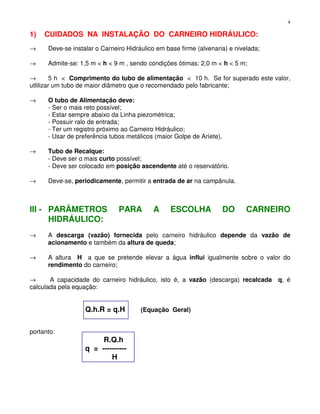 4
1) CUIDADOS NA INSTALAÇÃO DO CARNEIRO HIDRÁULICO:
→ Deve-se instalar o Carneiro Hidráulico em base firme (alvenaria) e nivelada;
→ Admite-se: 1,5 m < h < 9 m , sendo condições ótimas: 2,0 m < h < 5 m;
→ 5 h < Comprimento do tubo de alimentação < 10 h. Se for superado este valor,
utlilizar um tubo de maior diâmetro que o recomendado pelo fabricante;
→ O tubo de Alimentação deve:
- Ser o mais reto possível;
- Estar sempre abaixo da Linha piezométrica;
- Possuir ralo de entrada;
- Ter um registro próximo ao Carneiro Hidráulico;
- Usar de preferência tubos metálicos (maior Golpe de Aríete).
→ Tubo de Recalque:
- Deve ser o mais curto possível;
- Deve ser colocado em posição ascendente até o reservatório.
→ Deve-se, periodicamente, permitir a entrada de ar na campânula.
III - PARÂMETROS PARA A ESCOLHA DO CARNEIRO
HIDRÁULICO:
→ A descarga (vazão) fornecida pelo carneiro hidráulico depende da vazão de
acionamento e também da altura de queda;
→ A altura H a que se pretende elevar a água influi igualmente sobre o valor do
rendimento do carneiro;
→ A capacidade do carneiro hidráulico, isto é, a vazão (descarga) recalcada q, é
calculada pela equação:
Q.h.R = q.H (Equação Geral)
portanto:
R.Q.h
q = ----------
H
 