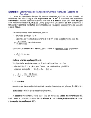 7
Exercício: Determinação do Tamanho do Carneiro Hidráulico (Escolha do
Carneiro).
1 - Para o fornecimento de água às diversas atividades agrícolas de uma fazenda, foi
construída uma caixa d’água com capacidade de 6 m3
, a qual deve ser abastecida
diariamente. Próximo a este reservatório, com cota 6 m abaixo, existe uma fonte de água
com vazão contínua de 0,5 L/s (30 L/min). que permite uma queda de 3 m. Determinar o
tamanho do carneiro hidráulico a ser utilizado para elevação e abastecimento de água até
a caixa d’água.
De acordo com os dados existentes, tem-se:
• altura de queda (h) = 3 m
• volume a ser recalcado diariamente é de 6 m
3
, então a vazão mínima será de:
q =
6000 litros
minutos
litros / minuto
24 60
4 2
.
,≅
Utilizando um tubo de 1/2” de PVC, pela Tabela 3, a perda de carga (hf) será de :
m3m75.
100
4,12
hf ==
A altura total de recalque (H) será:
H = desnível + perda de carga → H = 6 m + 3 m + 3 m = 12 m
- relação h/H = 3/12 = 1/4 → pela Tabela 1 → rendimento é igual 70%
- utilizando a equação : .qH=R.Q.h tem-se:
70,03
min/2,412
m
Lm
Rh
qH
Q ==
Q = 24 L/min
ou seja, a vazão para abastecimento do carneiro deve ser de, no mínimo, Q = 24 L/min.
Esta vazão é menor que a disponível (30 L/min).
A escolha do carneiro, neste caso, será em função da vazão de alimentação (Q).
Pela Tabela 2, o carneiro indicado é o de Número 4, com tubulação de adução de 1 1/4”
e tubulação de recalque de 1/2”.
 