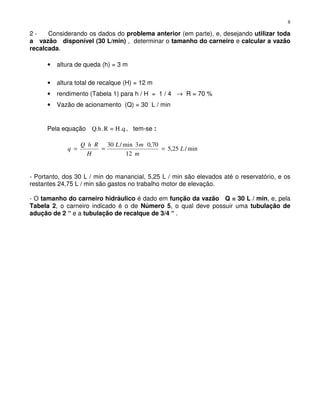 8
2 - Considerando os dados do problema anterior (em parte), e, desejando utilizar toda
a vazão disponível (30 L/min) , determinar o tamanho do carneiro e calcular a vazão
recalcada.
• altura de queda (h) = 3 m
• altura total de recalque (H) = 12 m
• rendimento (Tabela 1) para h / H = 1 / 4 → R = 70 %
• Vazão de acionamento (Q) = 30 L / min
Pela equação .qH=R.Q.h , tem-se :
min/25,5
12
70,03min/30
L
m
mL
H
RhQ
q ===
- Portanto, dos 30 L / min do manancial, 5,25 L / min são elevados até o reservatório, e os
restantes 24,75 L / min são gastos no trabalho motor de elevação.
- O tamanho do carneiro hidráulico é dado em função da vazão Q = 30 L / min, e, pela
Tabela 2, o carneiro indicado é o de Número 5, o qual deve possuir uma tubulação de
adução de 2 “ e a tubulação de recalque de 3/4 “ .
 