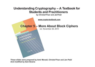Understanding Cryptography – A Textbook for
Students and Practitioners
by Christof Paar and JanPelzl
www.crypto-textbook.com
Chapter 5 – More About Block Ciphers
ver. November 26, 2010
These slides were prepared by Amir Moradi, Christof Paar and Jan Pelzl
And modified by Sam Bowne
Last modified 10-2-17
 