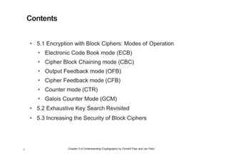 Chapter 5 of Understanding Cryptography by Christof Paar and Jan Pelzl3
Contents
• 5.1 Encryption with Block Ciphers: Modes of Operation
• Electronic Code Book mode (ECB)
• Cipher Block Chaining mode (CBC)
• Output Feedback mode (OFB)
• Cipher Feedback mode (CFB)
• Counter mode (CTR)
• Galois Counter Mode (GCM)
• 5.2 Exhaustive Key Search Revisited
• 5.3 Increasing the Security of Block Ciphers
Modular Arithmetic: Multiplication and Multiplicative Inverses
 
