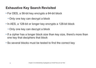 Chapter 5 of Understanding Cryptography by Christof Paar and Jan Pelzl38
Galois Counter Mode (GCM)
• Encrypts data in CTR mode, but also computes a Message
Authentication Code (MAC)
• By making use of GCM, two additional services are provided:
• Message Authentication
• the receiver can make sure that the message was really created
by the original sender
• Message Integrity
• the receiver can make sure that nobody tampered with the
ciphertext during transmission
 
