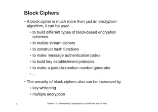 Chapter 5 of Understanding Cryptography by Christof Paar and Jan Pelzl5
Block Ciphers
• A block cipher is much more than just an encryption
algorithm, it can be used ...
• to build different types of block-based encryption
schemes
• to realize stream ciphers
• to construct hash functions
• to make message authentication codes
• to build key establishment protocols
• to make a pseudo-random number generator
• ...
• The security of block ciphers also can be increased by
• key whitening
• multiple encryption
 