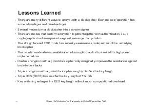 Chapter 5 of Understanding Cryptography by Christof Paar and Jan Pelzl56
Lessons Learned
• There are many different ways to encrypt with a block cipher. Each mode of operation has
some advantages and disadvantages
• Several modes turn a block cipher into a stream cipher
• There are modes that perform encryption together together with authentication, i.e., a
cryptographic checksum protects against message manipulation
• The straightforward ECB mode has security weaknesses, independent of the underlying
block cipher
• The counter mode allows parallelization of encryption and is thus suited for high speed
implementations
• Double encryption with a given block cipher only marginally improves the resistance against
brute-force attacks
• Triple encryption with a given block cipher roughly doubles the key length
• Triple DES (3DES) has an effective key length of 112 bits
• Key whitening enlarges the DES key length without much computational overhead.
 