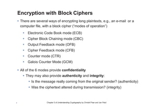 Chapter 5 of Understanding Cryptography by Christof Paar and Jan Pelzl7
Encryption with Block Ciphers
• There are several ways of encrypting long plaintexts, e.g., an e-mail or a
computer file, with a block cipher (“modes of operation”)
• Electronic Code Book mode (ECB)
• Cipher Block Chaining mode (CBC)
• Output Feedback mode (OFB)
• Cipher Feedback mode (CFB)
• Counter mode (CTR)
• Galois Counter Mode (GCM)
• All of the 6 modes provide confidentiality
• They may also provide authenticity and integrity:
• Is the message really coming from the original sender? (authenticity)
• Was the ciphertext altered during transmission? (integrity)
 