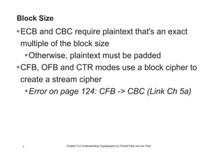 Chapter 5 of Understanding Cryptography by Christof Paar and Jan Pelzl8
Block Size
•ECB and CBC require plaintext that's an exact
multiple of the block size
•Otherwise, plaintext must be padded
•CFB, OFB and CTR modes use a block cipher to
create a stream cipher
•Error on page 124: CFB -> CBC (Link Ch 5a)
 